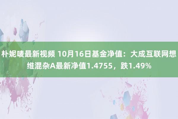 朴妮唛最新视频 10月16日基金净值：大成互联网想维混杂A最新净值1.4755，跌1.49%