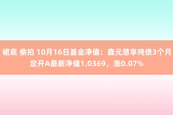 裙底 偷拍 10月16日基金净值：鑫元慧享纯债3个月定开A最新净值1.0369，涨0.07%