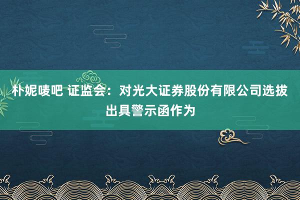 朴妮唛吧 证监会：对光大证券股份有限公司选拔出具警示函作为