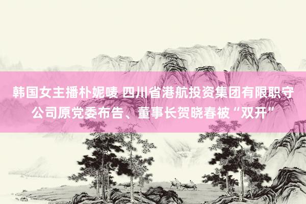 韩国女主播朴妮唛 四川省港航投资集团有限职守公司原党委布告、董事长贺晓春被“双开”