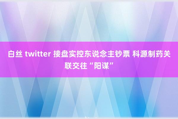 白丝 twitter 接盘实控东说念主钞票 科源制药关联交往“阳谋”