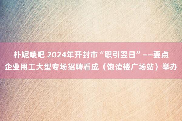 朴妮唛吧 2024年开封市“职引翌日”——要点企业用工大型专场招聘看成（饱读楼广场站）举办