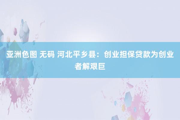 亚洲色图 无码 河北平乡县：创业担保贷款为创业者解艰巨