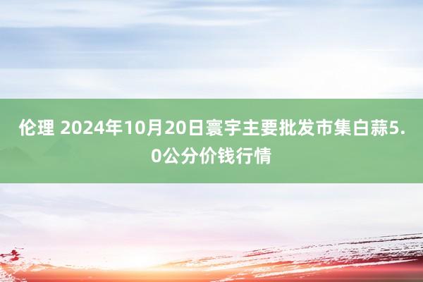 伦理 2024年10月20日寰宇主要批发市集白蒜5.0公分价钱行情