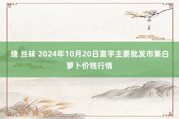 绫 丝袜 2024年10月20日寰宇主要批发市集白萝卜价钱行情