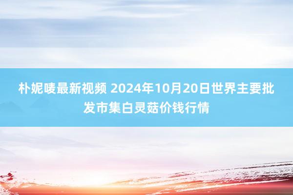 朴妮唛最新视频 2024年10月20日世界主要批发市集白灵菇价钱行情