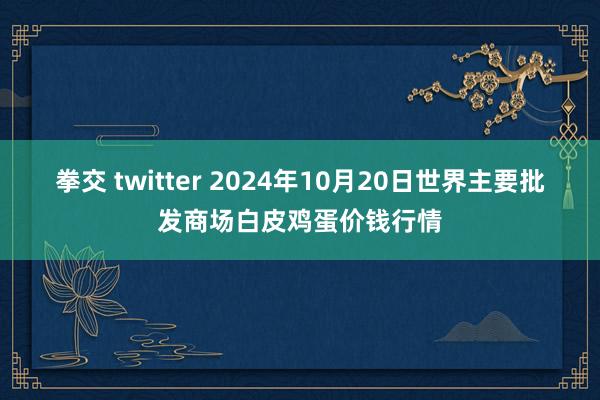 拳交 twitter 2024年10月20日世界主要批发商场白皮鸡蛋价钱行情