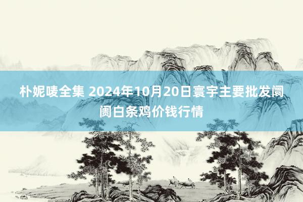 朴妮唛全集 2024年10月20日寰宇主要批发阛阓白条鸡价钱行情