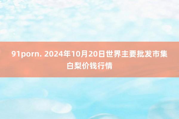 91porn. 2024年10月20日世界主要批发市集白梨价钱行情