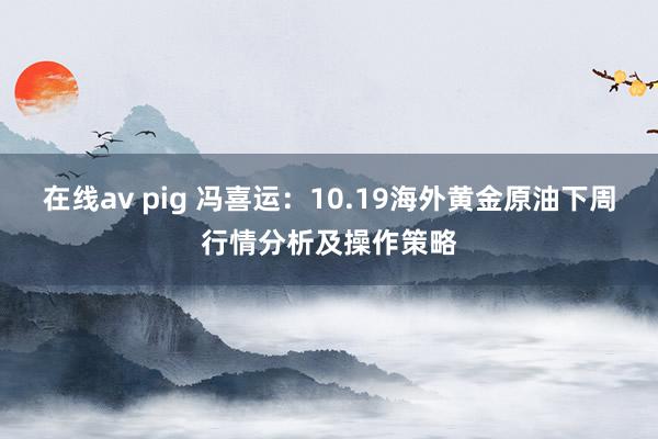 在线av pig 冯喜运：10.19海外黄金原油下周行情分析及操作策略