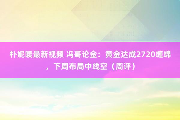 朴妮唛最新视频 冯哥论金：黄金达成2720缠绵，下周布局中线空（周评）