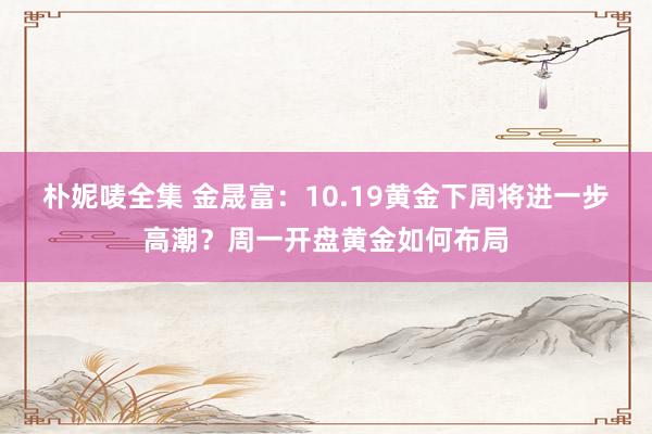 朴妮唛全集 金晟富：10.19黄金下周将进一步高潮？周一开盘黄金如何布局