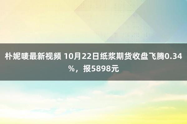 朴妮唛最新视频 10月22日纸浆期货收盘飞腾0.34%，报5898元