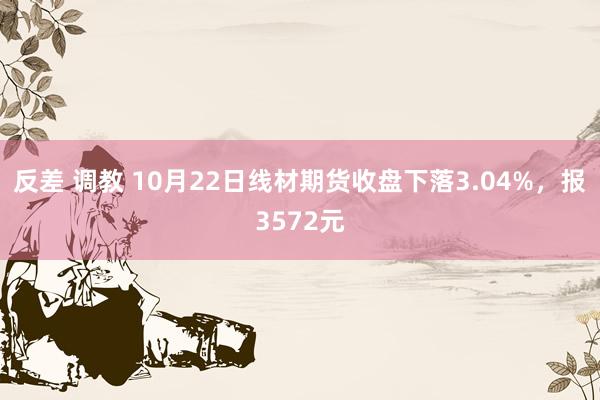 反差 调教 10月22日线材期货收盘下落3.04%，报3572元