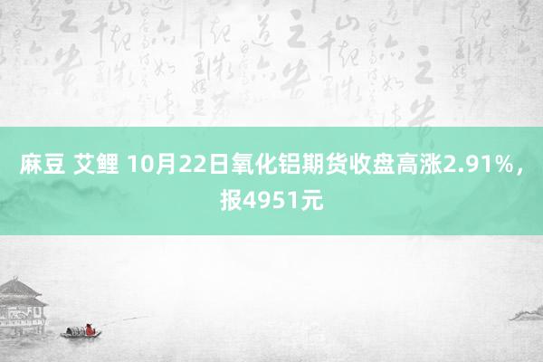 麻豆 艾鲤 10月22日氧化铝期货收盘高涨2.91%，报4951元