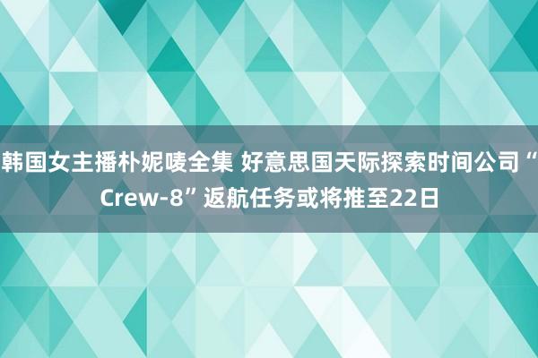 韩国女主播朴妮唛全集 好意思国天际探索时间公司“Crew-8”返航任务或将推至22日