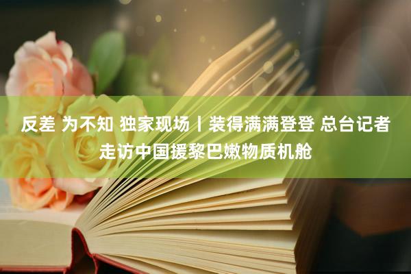 反差 为不知 独家现场丨装得满满登登 总台记者走访中国援黎巴嫩物质机舱