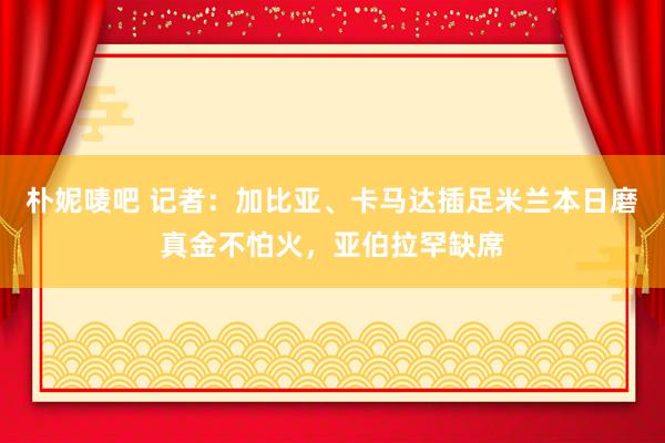 朴妮唛吧 记者：加比亚、卡马达插足米兰本日磨真金不怕火，亚伯拉罕缺席