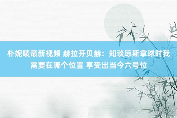 朴妮唛最新视频 赫拉芬贝赫：知谈琼斯拿球时我需要在哪个位置 享受出当今六号位