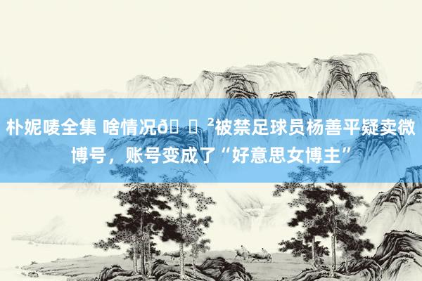 朴妮唛全集 啥情况😲被禁足球员杨善平疑卖微博号，账号变成了“好意思女博主”