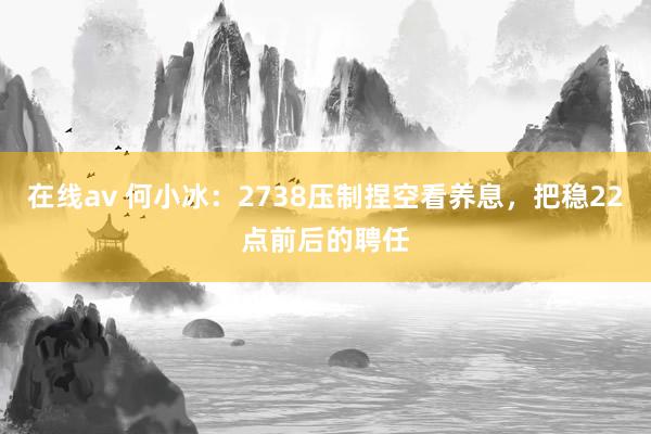 在线av 何小冰：2738压制捏空看养息，把稳22点前后的聘任