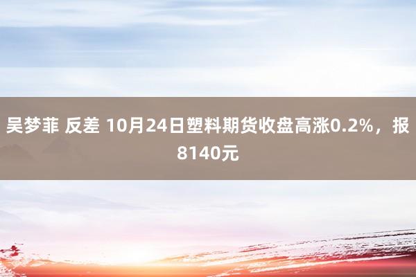 吴梦菲 反差 10月24日塑料期货收盘高涨0.2%，报8140元