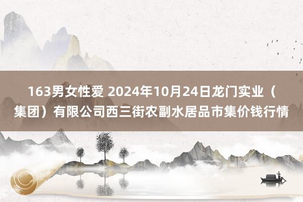 163男女性爱 2024年10月24日龙门实业（集团）有限公司西三街农副水居品市集价钱行情