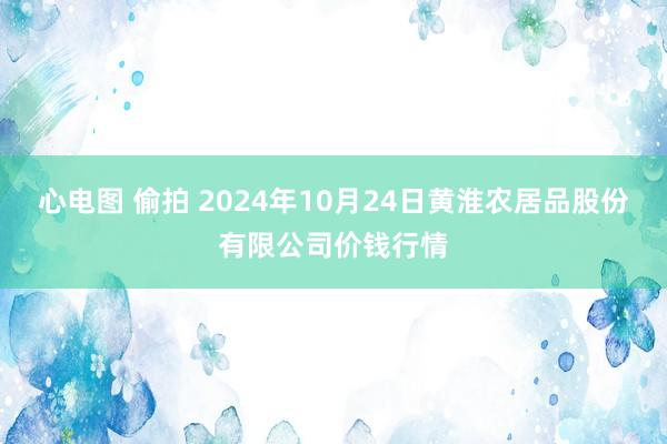 心电图 偷拍 2024年10月24日黄淮农居品股份有限公司价钱行情