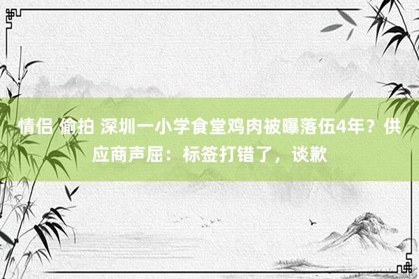 情侣 偷拍 深圳一小学食堂鸡肉被曝落伍4年？供应商声屈：标签打错了，谈歉