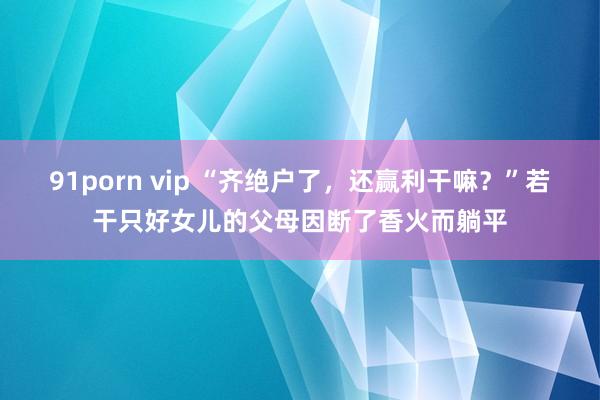 91porn vip “齐绝户了，还赢利干嘛？”若干只好女儿的父母因断了香火而躺平