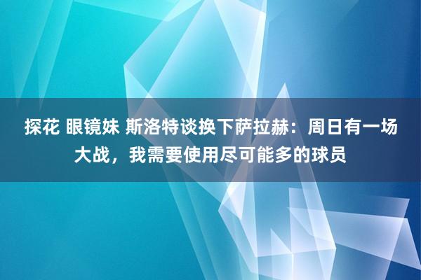 探花 眼镜妹 斯洛特谈换下萨拉赫：周日有一场大战，我需要使用尽可能多的球员