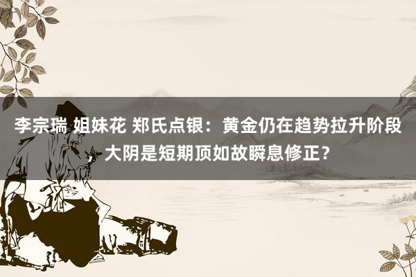 李宗瑞 姐妹花 郑氏点银：黄金仍在趋势拉升阶段，大阴是短期顶如故瞬息修正？