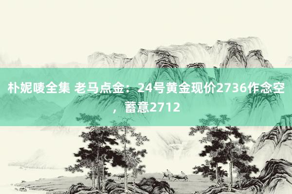 朴妮唛全集 老马点金：24号黄金现价2736作念空，蓄意2712