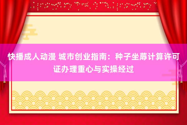 快播成人动漫 城市创业指南：种子坐蓐计算许可证办理重心与实操经过