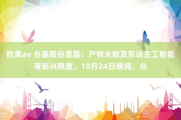 欧美av 台基股份显露：产物未触及东谈主工智能等新兴限度。10月24日晚间，台