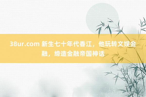 38ur.com 新生七十年代香江，他玩转文娱金融，缔造金融帝国神话