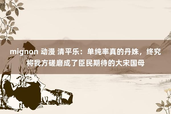 mignon 动漫 清平乐：单纯率真的丹姝，终究将我方磋磨成了臣民期待的大宋国母