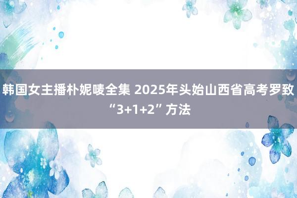 韩国女主播朴妮唛全集 2025年头始山西省高考罗致“3+1+2”方法