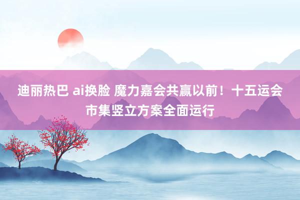 迪丽热巴 ai换脸 魔力嘉会共赢以前！十五运会市集竖立方案全面运行