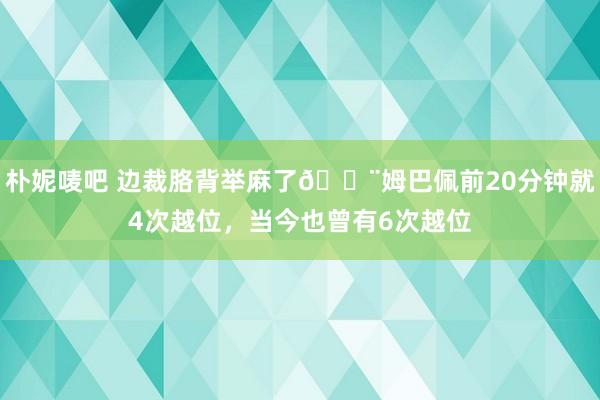 朴妮唛吧 边裁胳背举麻了😨姆巴佩前20分钟就4次越位，当今也曾有6次越位