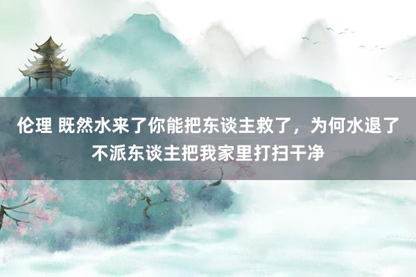 伦理 既然水来了你能把东谈主救了，为何水退了不派东谈主把我家里打扫干净