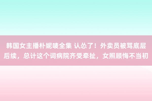 韩国女主播朴妮唛全集 认怂了！外卖员被骂底层后续，总计这个词病院齐受牵扯，女照顾悔不当初