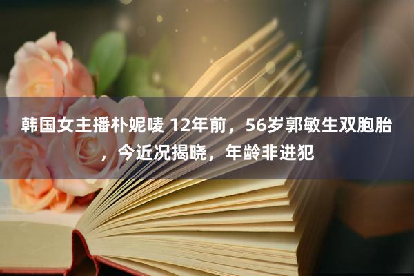 韩国女主播朴妮唛 12年前，56岁郭敏生双胞胎，今近况揭晓，年龄非进犯