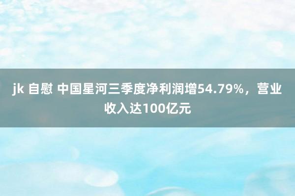 jk 自慰 中国星河三季度净利润增54.79%，营业收入达100亿元