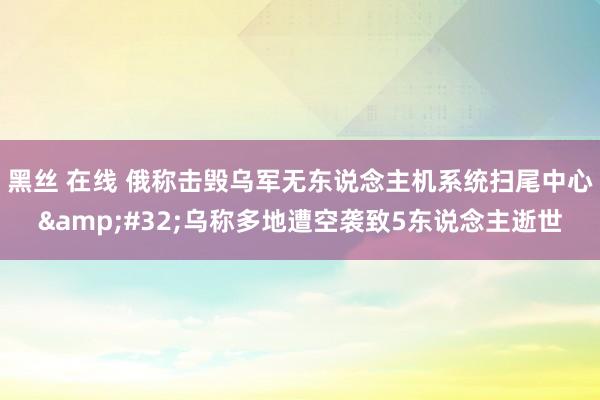 黑丝 在线 俄称击毁乌军无东说念主机系统扫尾中心&#32;乌称多地遭空袭致5东说念主逝世