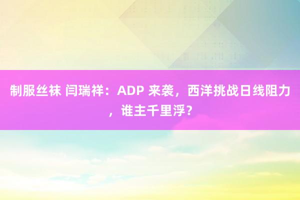 制服丝袜 闫瑞祥：ADP 来袭，西洋挑战日线阻力，谁主千里浮？