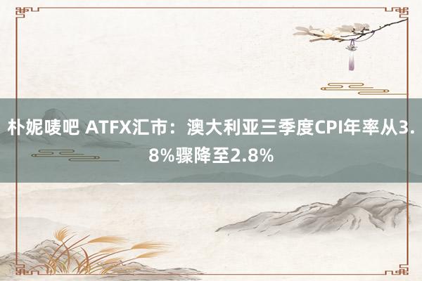 朴妮唛吧 ATFX汇市：澳大利亚三季度CPI年率从3.8%骤降至2.8%