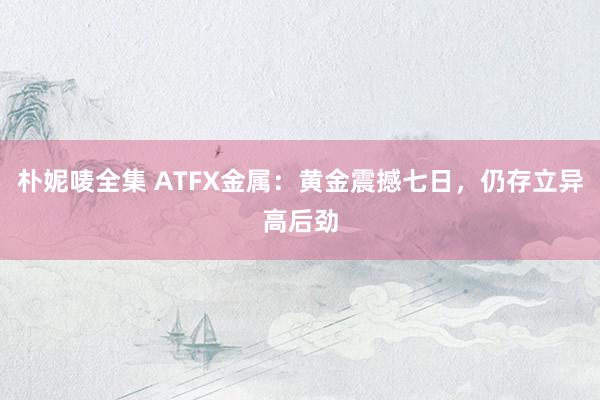 朴妮唛全集 ATFX金属：黄金震撼七日，仍存立异高后劲