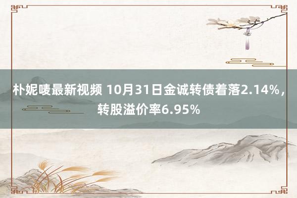 朴妮唛最新视频 10月31日金诚转债着落2.14%，转股溢价率6.95%