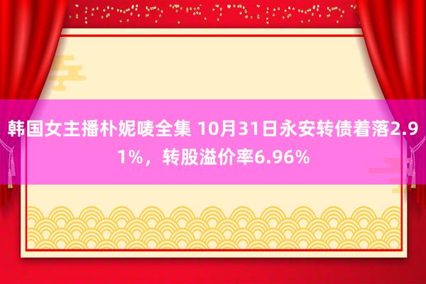 韩国女主播朴妮唛全集 10月31日永安转债着落2.91%，转股溢价率6.96%